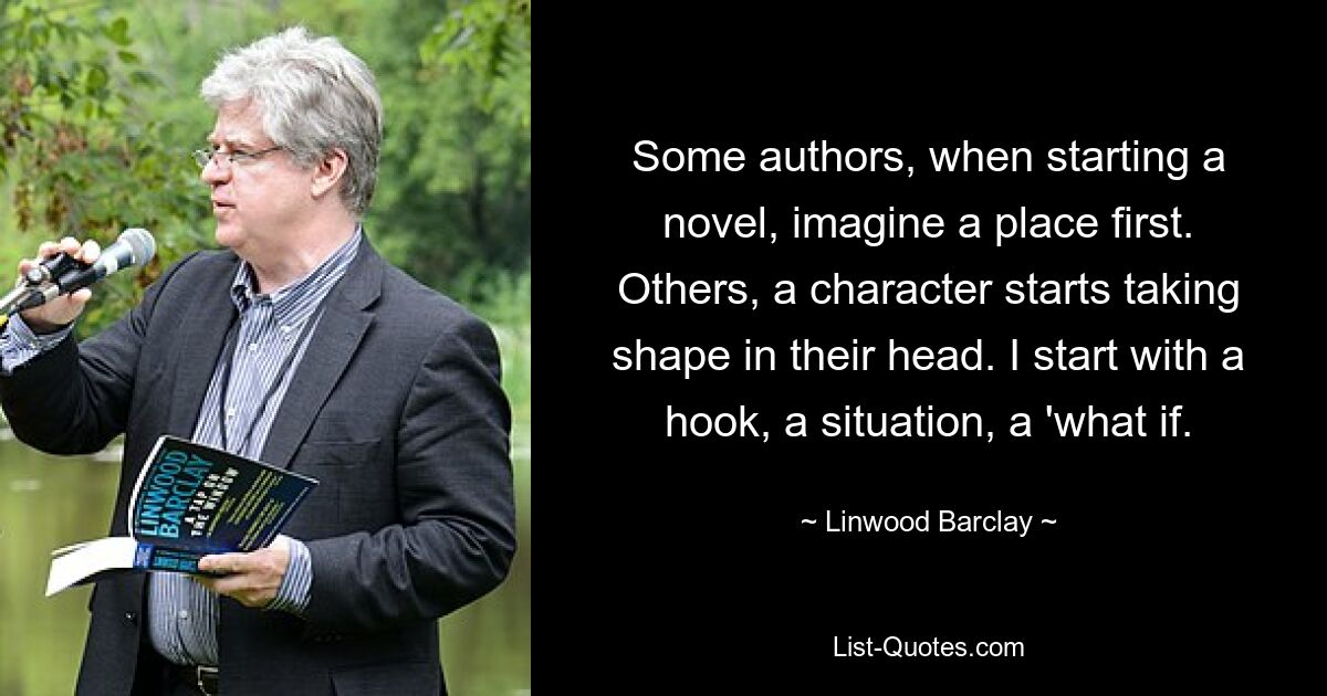 Some authors, when starting a novel, imagine a place first. Others, a character starts taking shape in their head. I start with a hook, a situation, a 'what if. — © Linwood Barclay