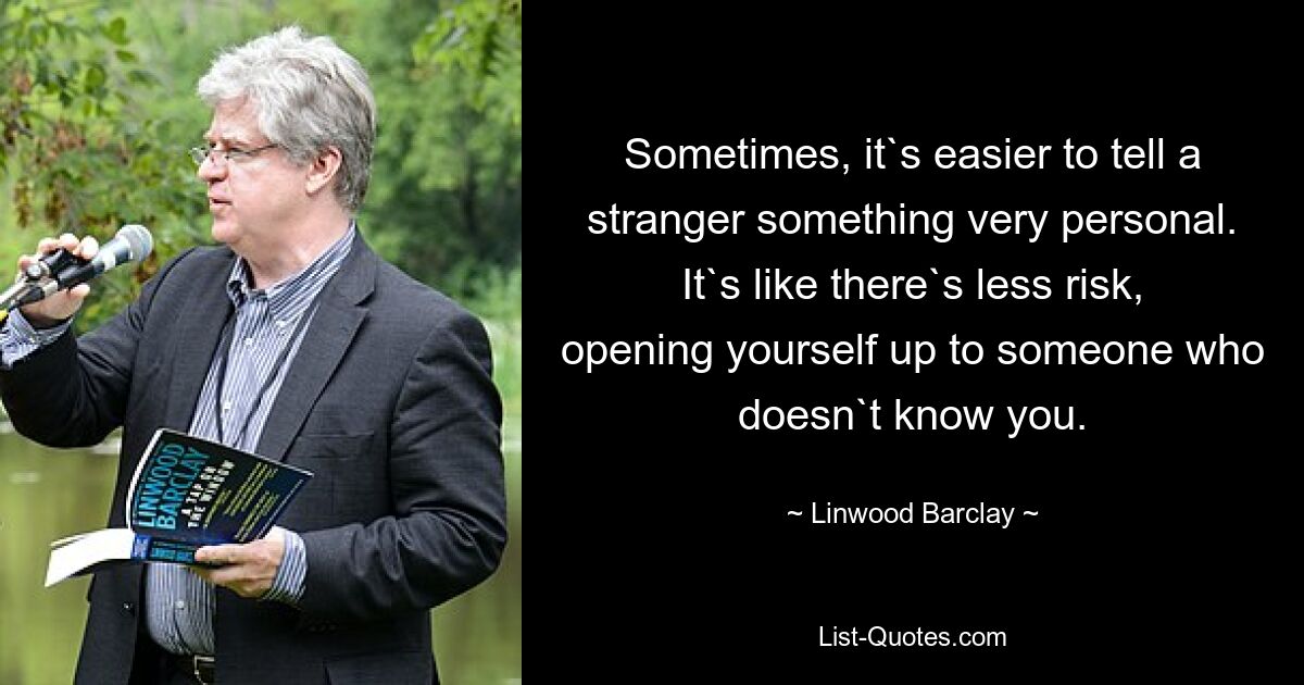 Sometimes, it`s easier to tell a stranger something very personal. It`s like there`s less risk, opening yourself up to someone who doesn`t know you. — © Linwood Barclay