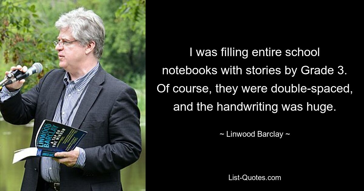 I was filling entire school notebooks with stories by Grade 3. Of course, they were double-spaced, and the handwriting was huge. — © Linwood Barclay