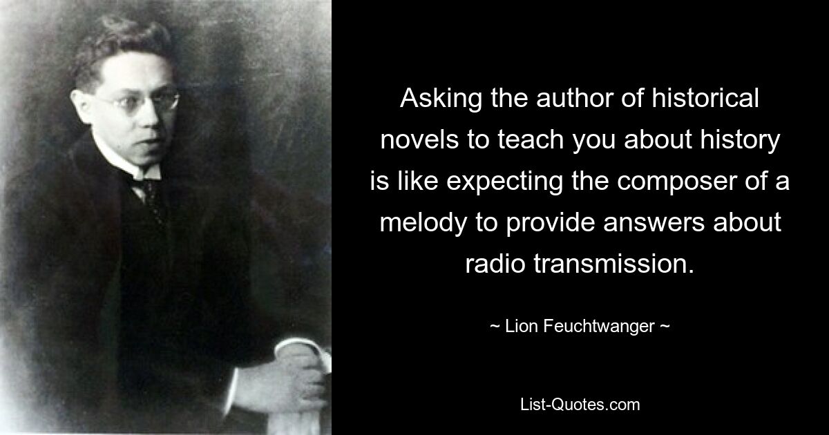 Asking the author of historical novels to teach you about history is like expecting the composer of a melody to provide answers about radio transmission. — © Lion Feuchtwanger