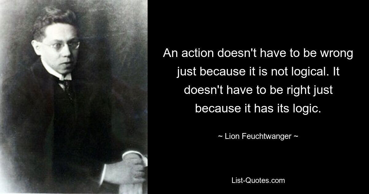 An action doesn't have to be wrong just because it is not logical. It doesn't have to be right just because it has its logic. — © Lion Feuchtwanger