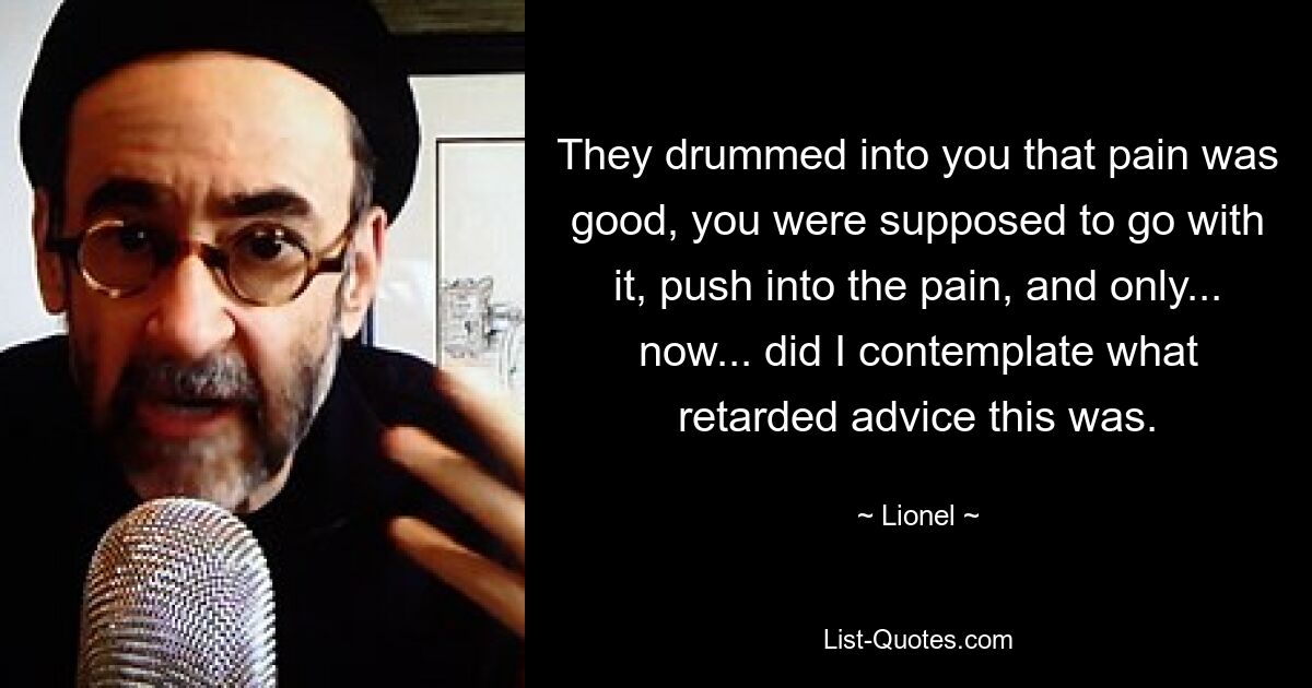 They drummed into you that pain was good, you were supposed to go with it, push into the pain, and only... now... did I contemplate what retarded advice this was. — © Lionel