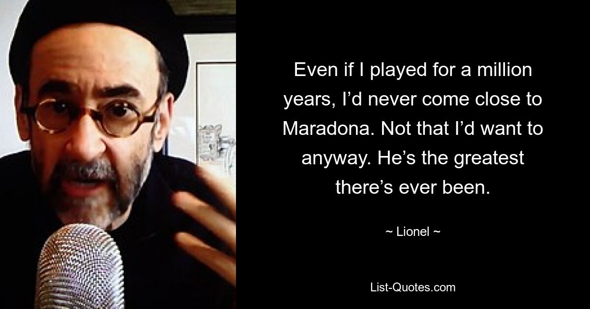 Even if I played for a million years, I’d never come close to Maradona. Not that I’d want to anyway. He’s the greatest there’s ever been. — © Lionel