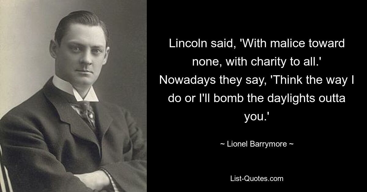 Lincoln said, 'With malice toward none, with charity to all.' Nowadays they say, 'Think the way I do or I'll bomb the daylights outta you.' — © Lionel Barrymore