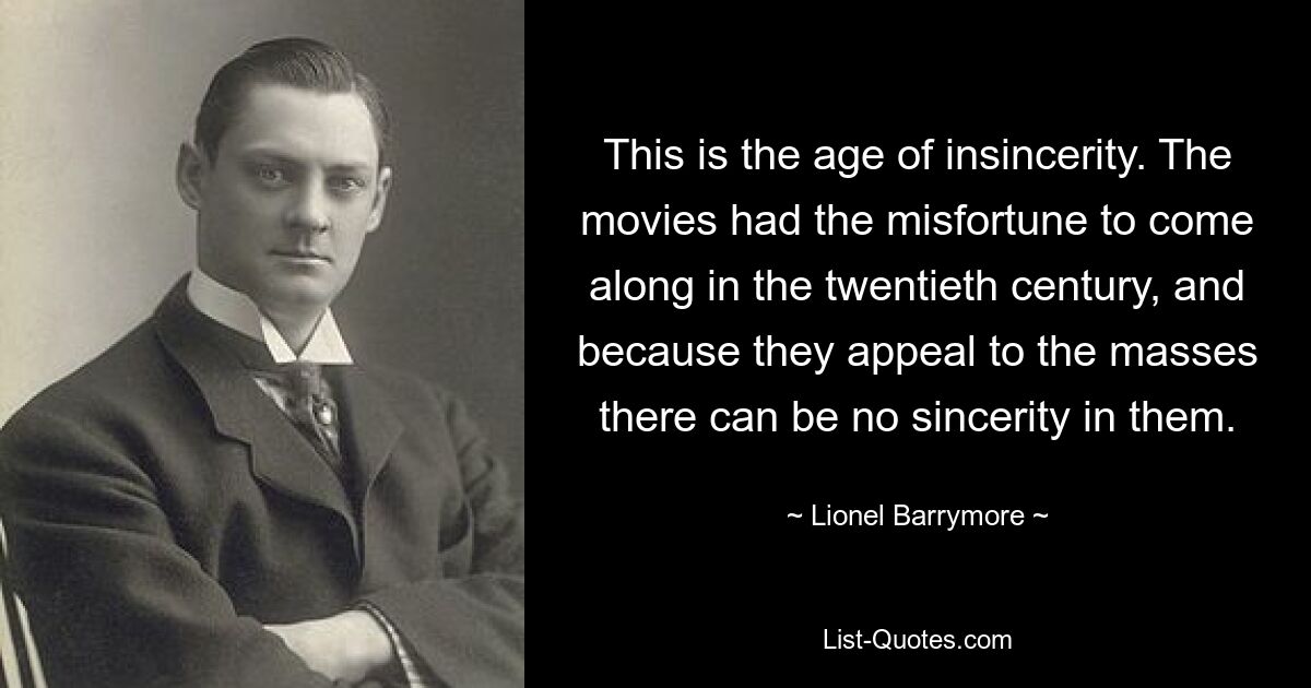 This is the age of insincerity. The movies had the misfortune to come along in the twentieth century, and because they appeal to the masses there can be no sincerity in them. — © Lionel Barrymore