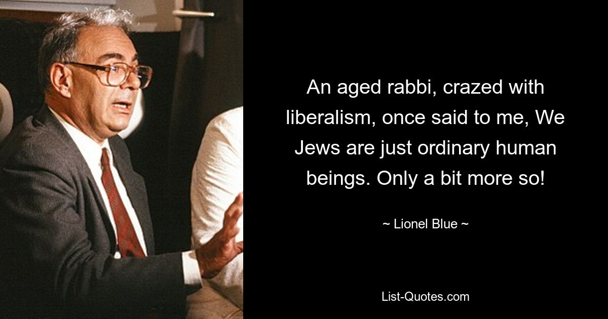 An aged rabbi, crazed with liberalism, once said to me, We Jews are just ordinary human beings. Only a bit more so! — © Lionel Blue