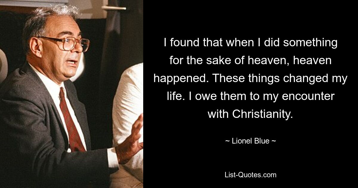 I found that when I did something for the sake of heaven, heaven happened. These things changed my life. I owe them to my encounter with Christianity. — © Lionel Blue