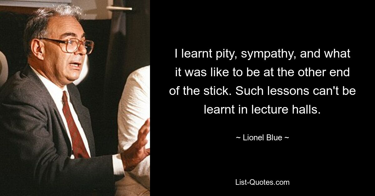 I learnt pity, sympathy, and what it was like to be at the other end of the stick. Such lessons can't be learnt in lecture halls. — © Lionel Blue