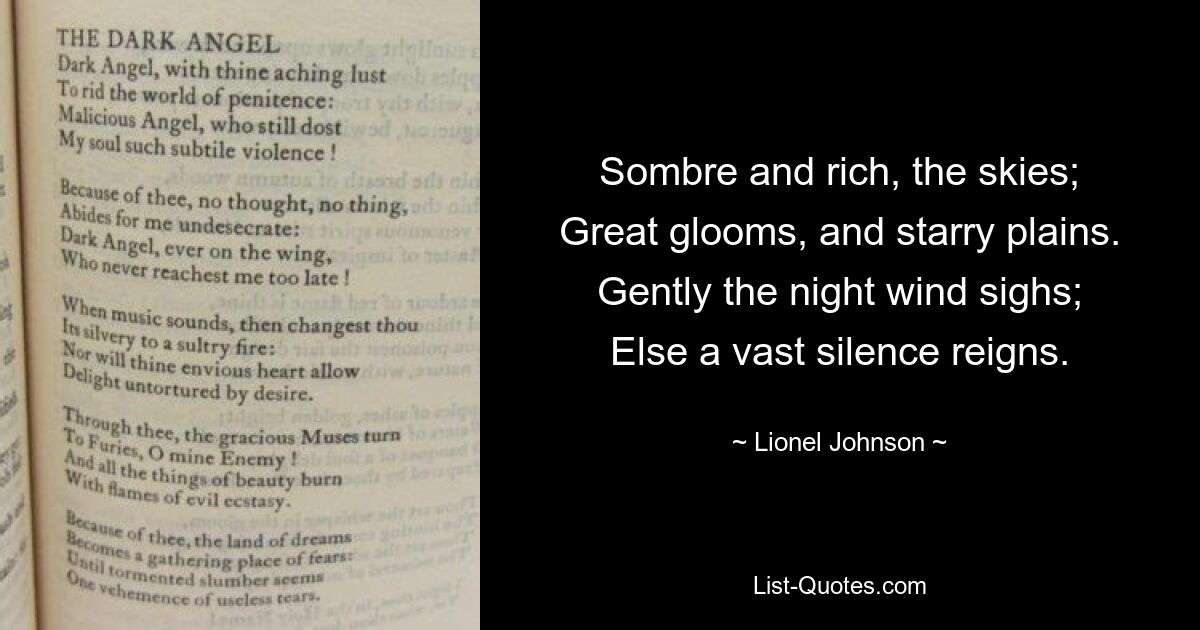 Sombre and rich, the skies;
Great glooms, and starry plains.
Gently the night wind sighs;
Else a vast silence reigns. — © Lionel Johnson