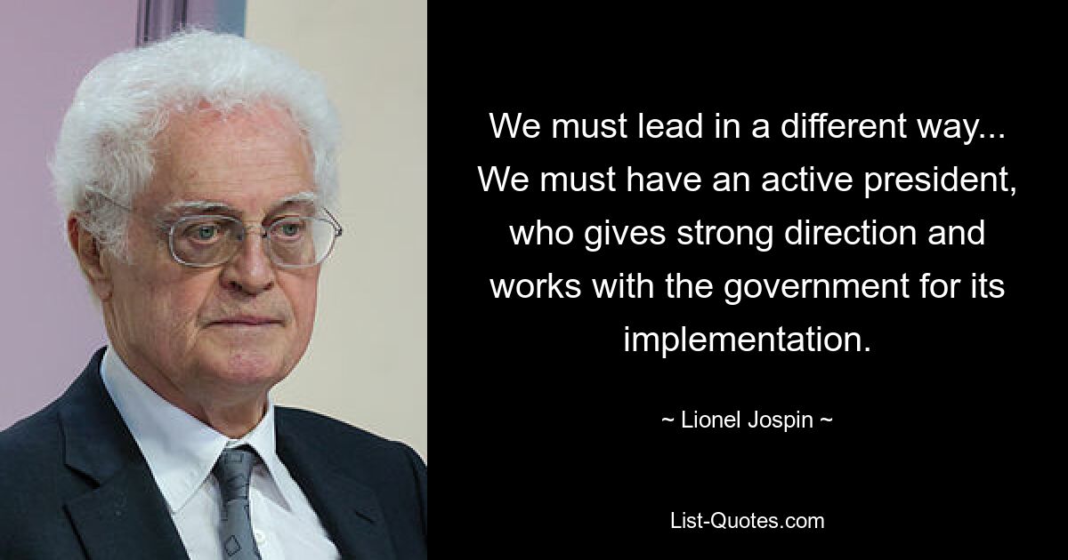 We must lead in a different way... We must have an active president, who gives strong direction and works with the government for its implementation. — © Lionel Jospin