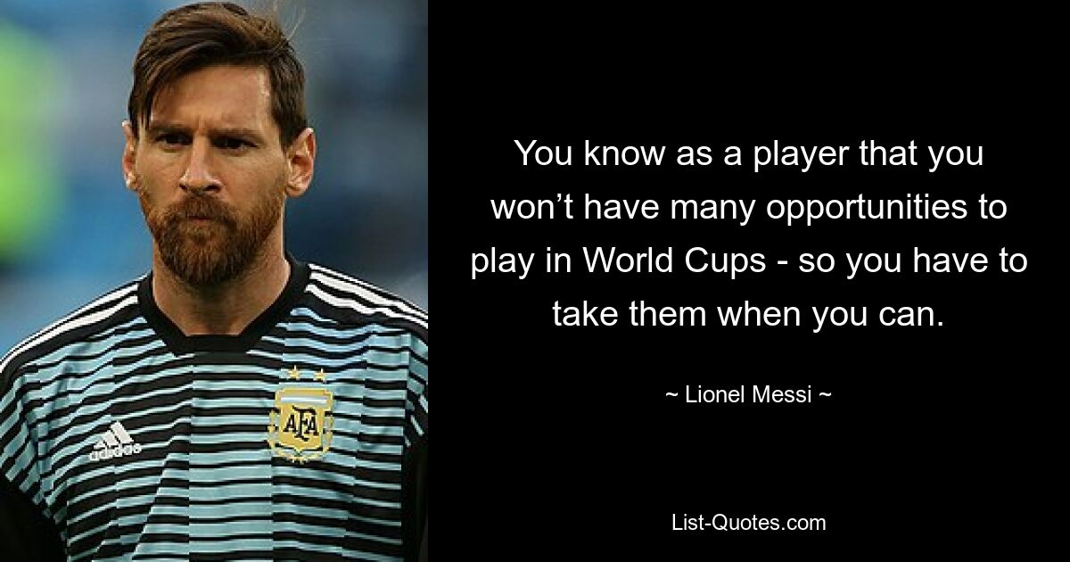 You know as a player that you won’t have many opportunities to play in World Cups - so you have to take them when you can. — © Lionel Messi