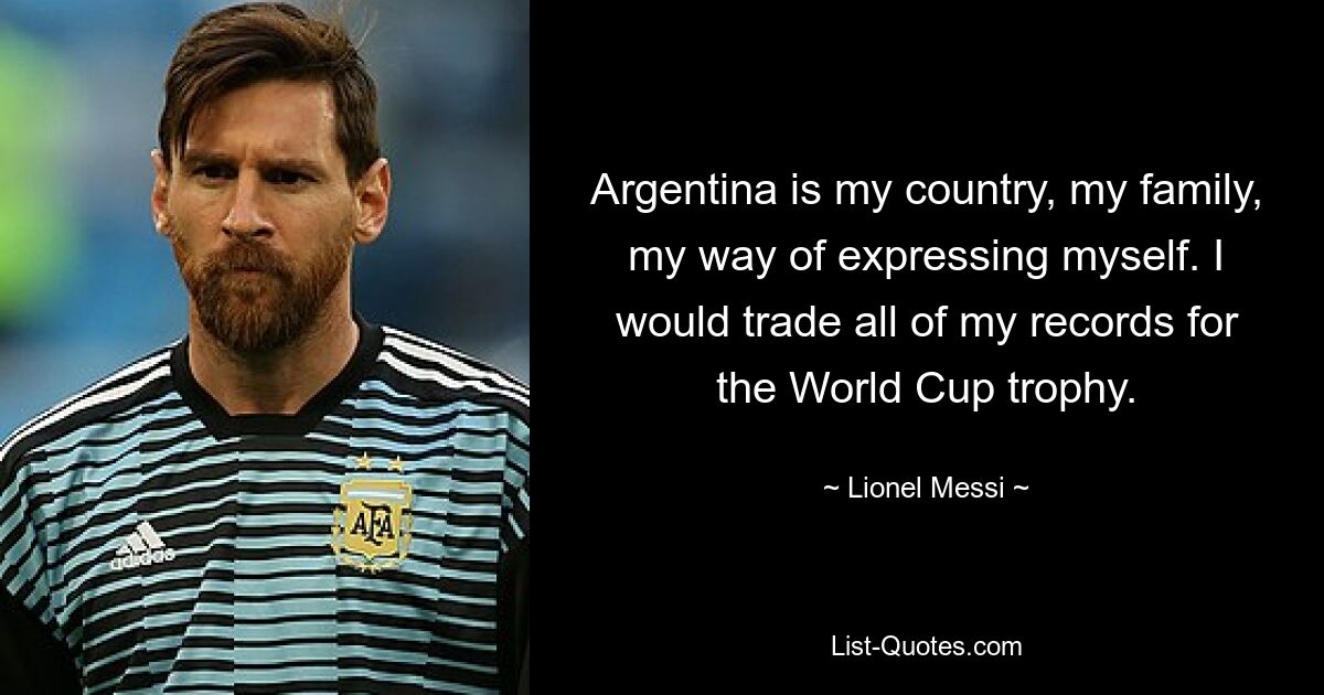 Argentina is my country, my family, my way of expressing myself. I would trade all of my records for the World Cup trophy. — © Lionel Messi