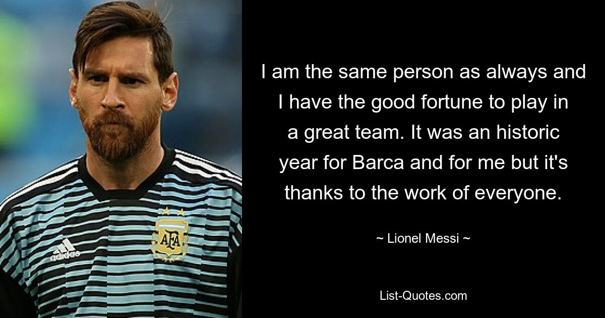 I am the same person as always and I have the good fortune to play in a great team. It was an historic year for Barca and for me but it's thanks to the work of everyone. — © Lionel Messi