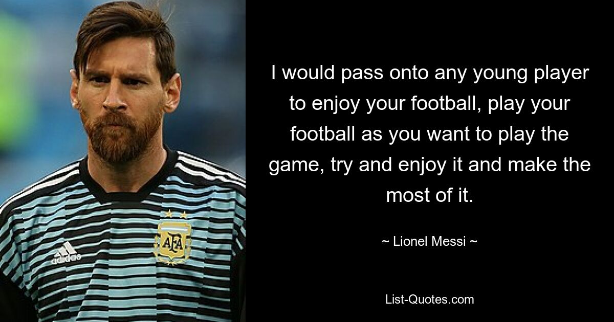 I would pass onto any young player to enjoy your football, play your football as you want to play the game, try and enjoy it and make the most of it. — © Lionel Messi