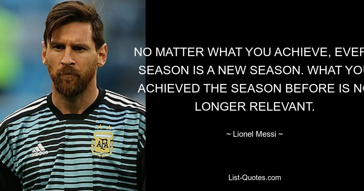 NO MATTER WHAT YOU ACHIEVE, EVERY SEASON IS A NEW SEASON. WHAT YOU ACHIEVED THE SEASON BEFORE IS NO LONGER RELEVANT. — © Lionel Messi