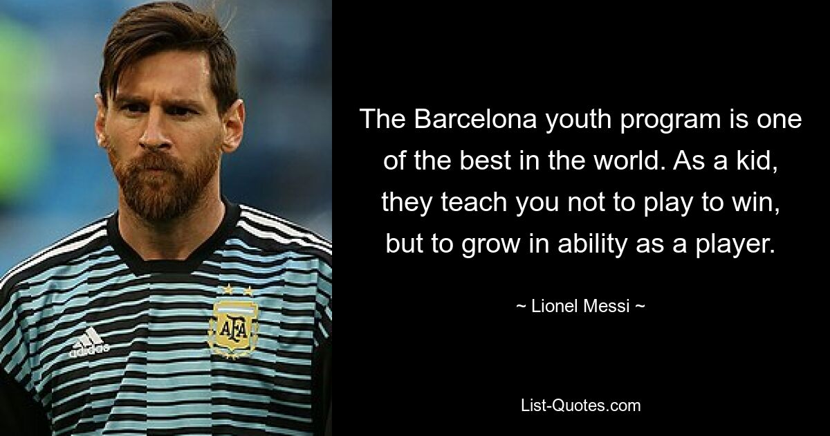 The Barcelona youth program is one of the best in the world. As a kid, they teach you not to play to win, but to grow in ability as a player. — © Lionel Messi