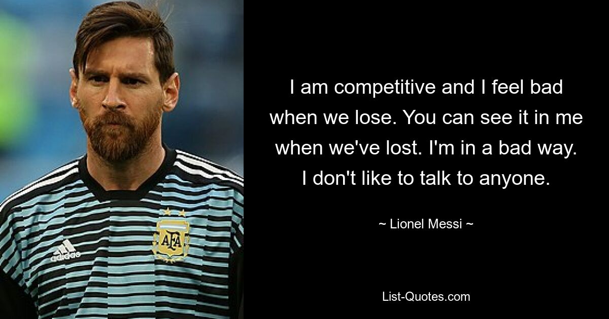 I am competitive and I feel bad when we lose. You can see it in me when we've lost. I'm in a bad way. I don't like to talk to anyone. — © Lionel Messi