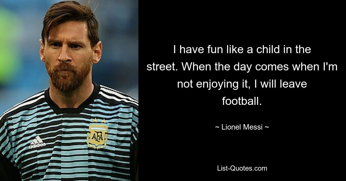 I have fun like a child in the street. When the day comes when I'm not enjoying it, I will leave football. — © Lionel Messi