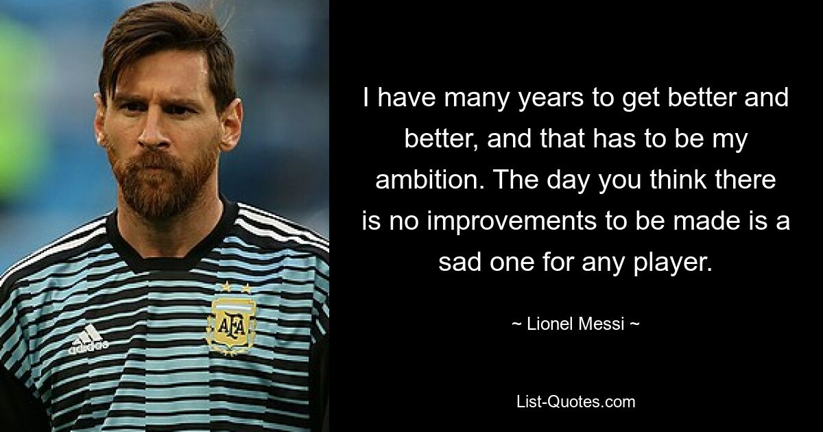 I have many years to get better and better, and that has to be my ambition. The day you think there is no improvements to be made is a sad one for any player. — © Lionel Messi