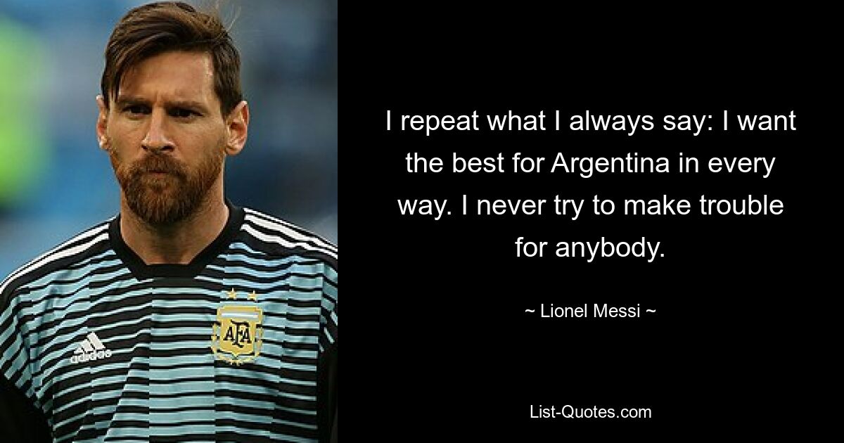 I repeat what I always say: I want the best for Argentina in every way. I never try to make trouble for anybody. — © Lionel Messi