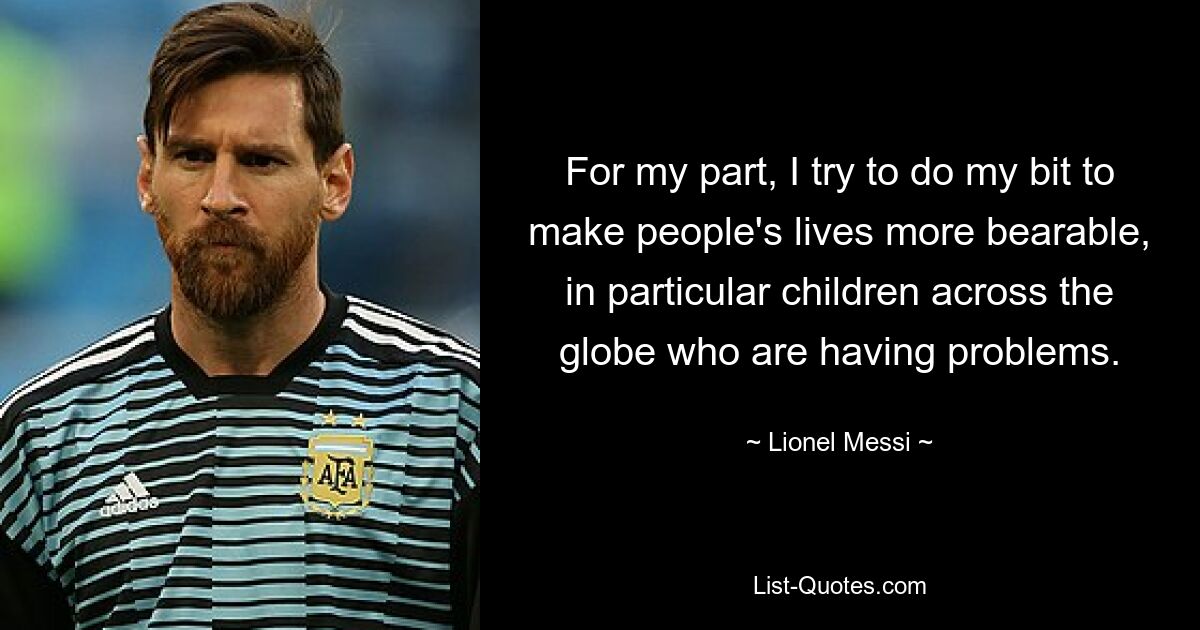 For my part, I try to do my bit to make people's lives more bearable, in particular children across the globe who are having problems. — © Lionel Messi