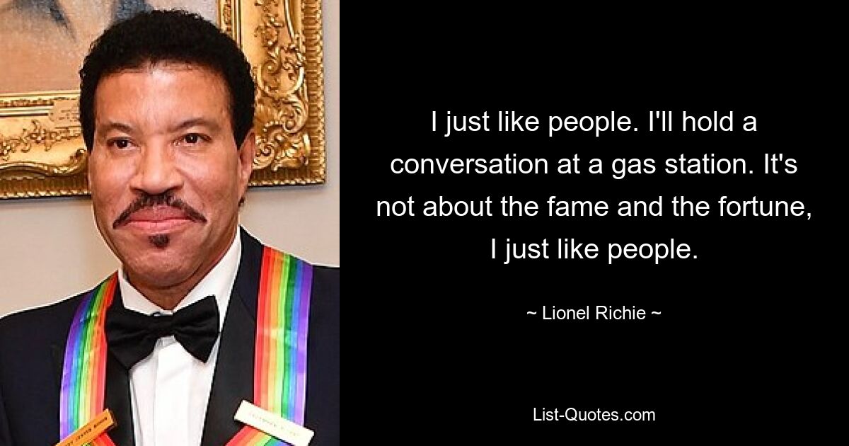 I just like people. I'll hold a conversation at a gas station. It's not about the fame and the fortune, I just like people. — © Lionel Richie