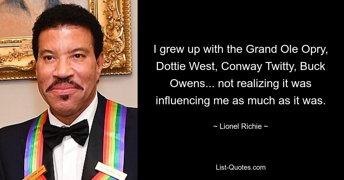 I grew up with the Grand Ole Opry, Dottie West, Conway Twitty, Buck Owens... not realizing it was influencing me as much as it was. — © Lionel Richie