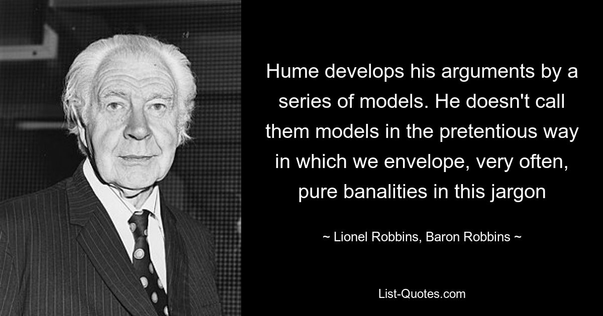 Hume develops his arguments by a series of models. He doesn't call them models in the pretentious way in which we envelope, very often, pure banalities in this jargon — © Lionel Robbins, Baron Robbins