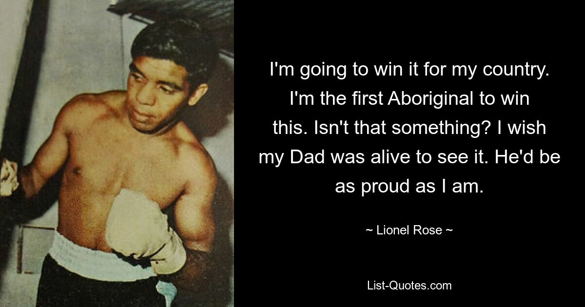 I'm going to win it for my country. I'm the first Aboriginal to win this. Isn't that something? I wish my Dad was alive to see it. He'd be as proud as I am. — © Lionel Rose