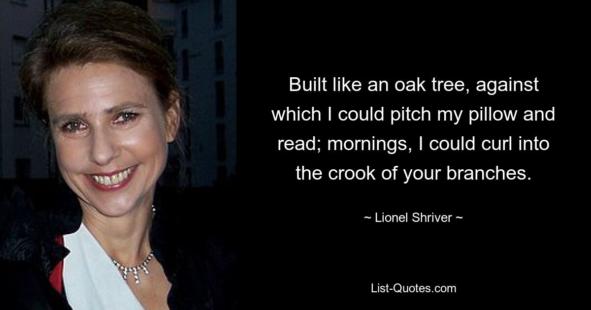 Built like an oak tree, against which I could pitch my pillow and read; mornings, I could curl into the crook of your branches. — © Lionel Shriver