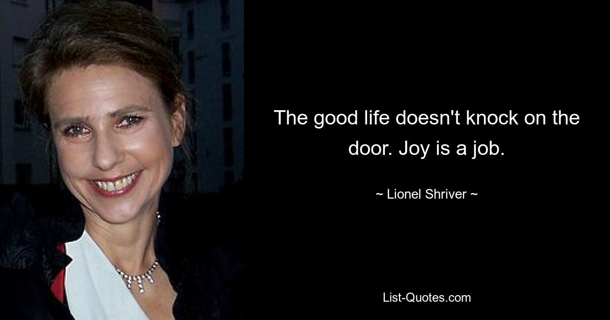 The good life doesn't knock on the door. Joy is a job. — © Lionel Shriver