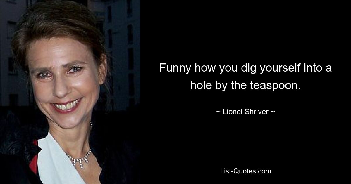 Funny how you dig yourself into a hole by the teaspoon. — © Lionel Shriver