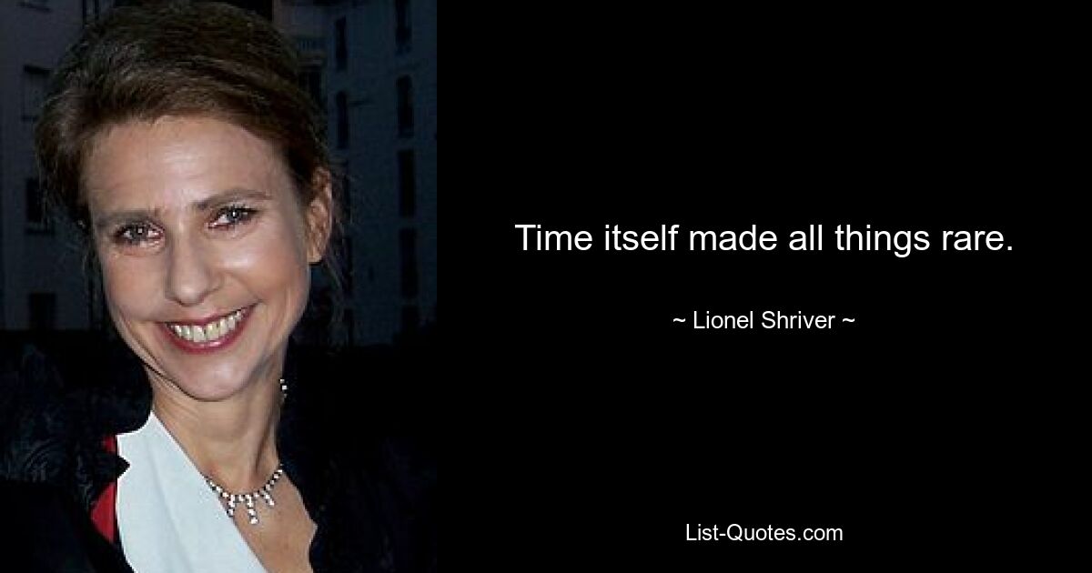 Time itself made all things rare. — © Lionel Shriver