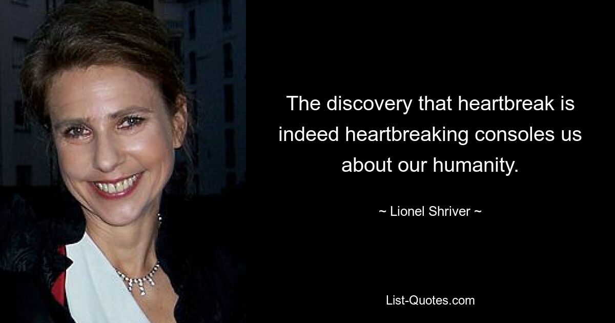 The discovery that heartbreak is indeed heartbreaking consoles us about our humanity. — © Lionel Shriver