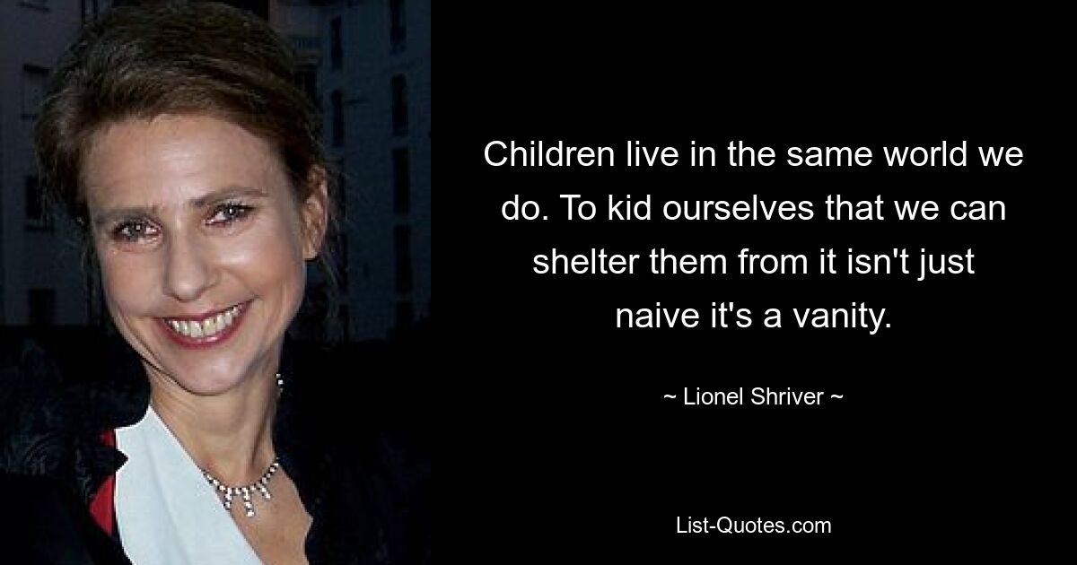 Children live in the same world we do. To kid ourselves that we can shelter them from it isn't just naive it's a vanity. — © Lionel Shriver