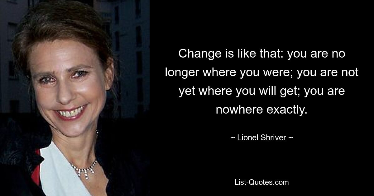 Change is like that: you are no longer where you were; you are not yet where you will get; you are nowhere exactly. — © Lionel Shriver