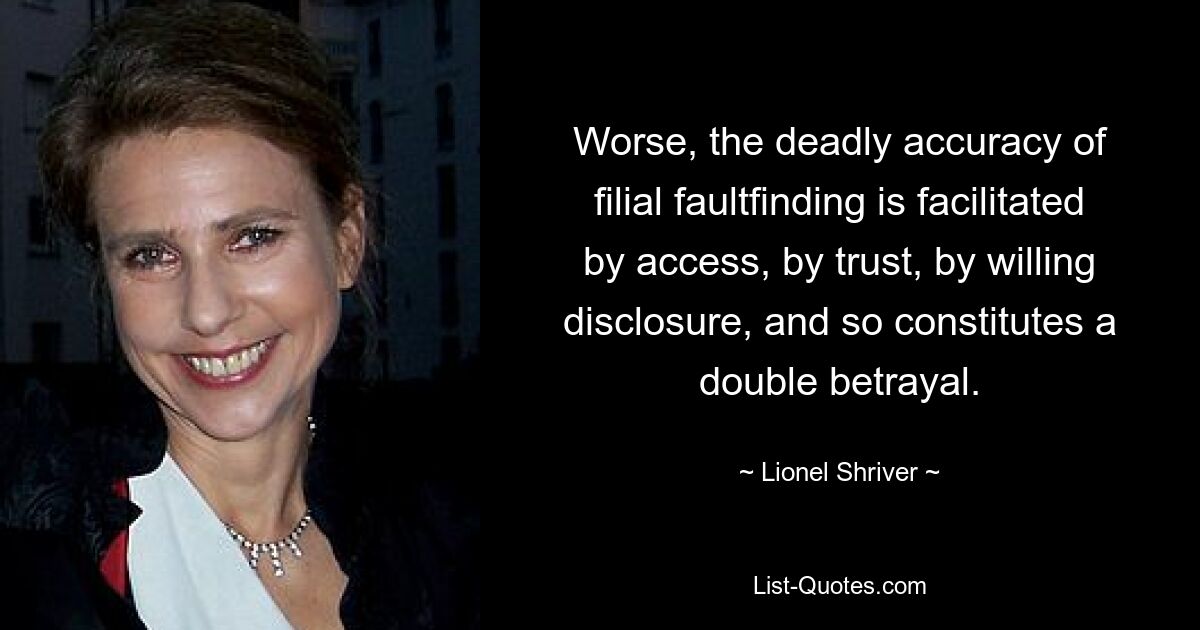 Worse, the deadly accuracy of filial faultfinding is facilitated by access, by trust, by willing disclosure, and so constitutes a double betrayal. — © Lionel Shriver