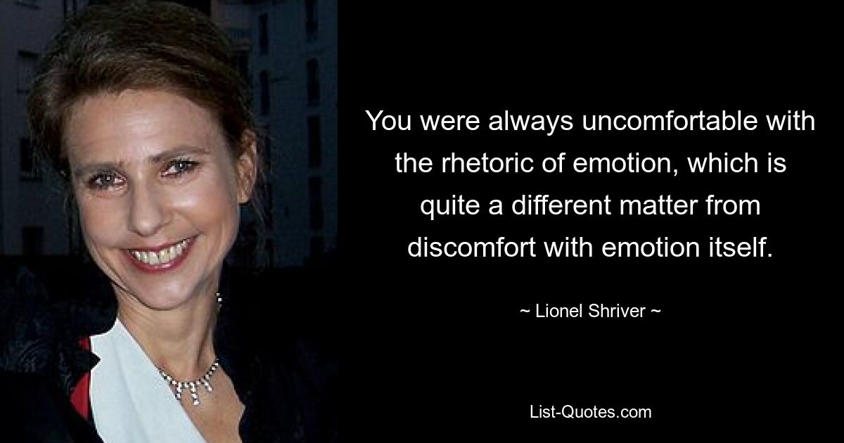 You were always uncomfortable with the rhetoric of emotion, which is quite a different matter from discomfort with emotion itself. — © Lionel Shriver