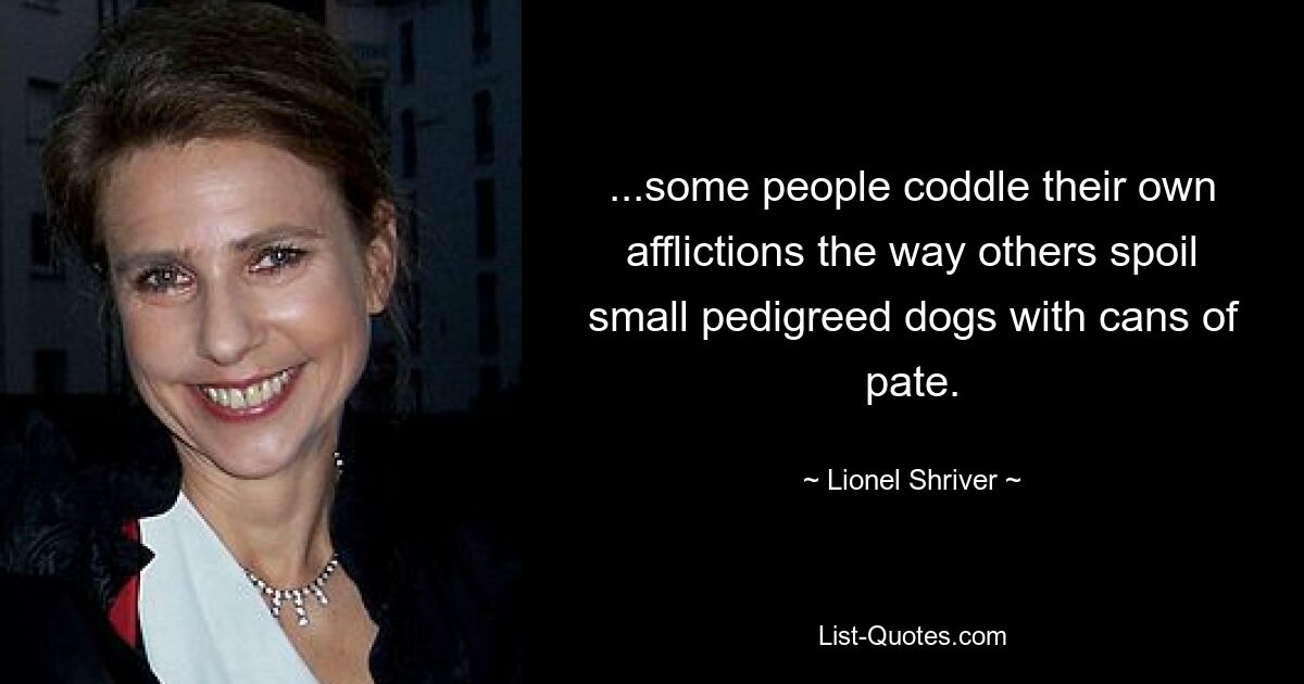 ...some people coddle their own afflictions the way others spoil small pedigreed dogs with cans of pate. — © Lionel Shriver