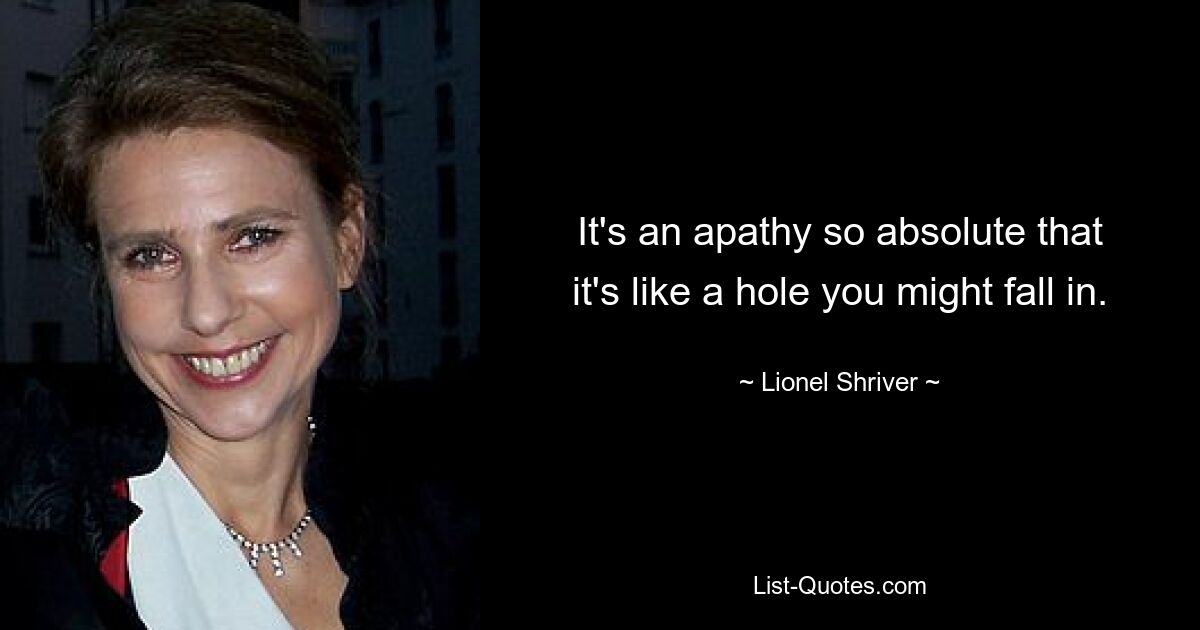 It's an apathy so absolute that it's like a hole you might fall in. — © Lionel Shriver