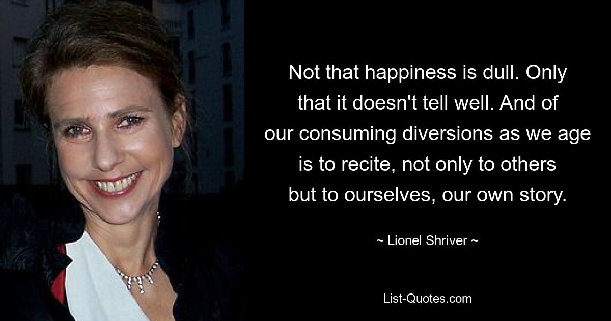 Not that happiness is dull. Only that it doesn't tell well. And of our consuming diversions as we age is to recite, not only to others but to ourselves, our own story. — © Lionel Shriver