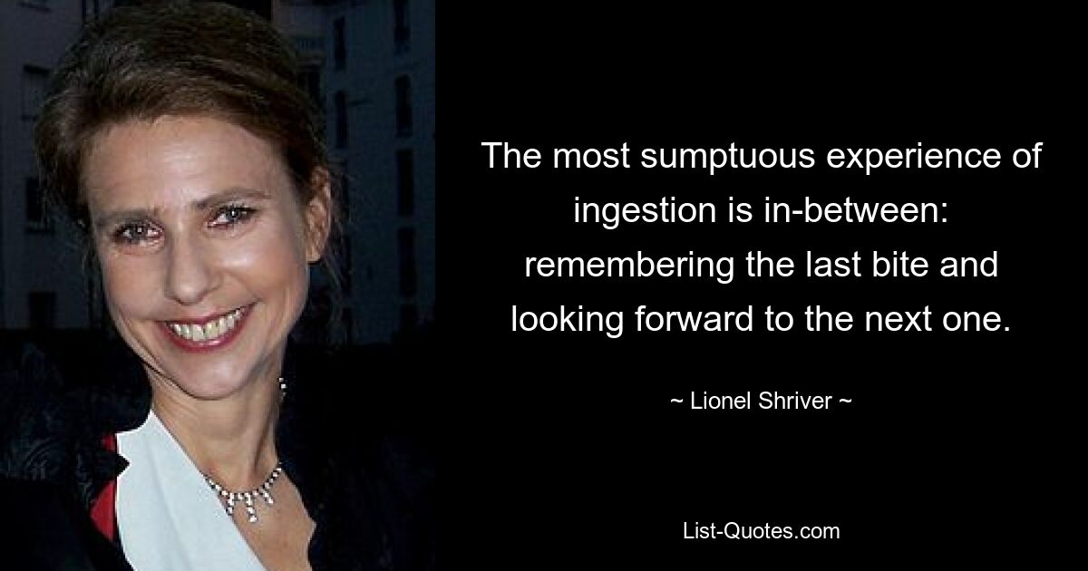 The most sumptuous experience of ingestion is in-between: remembering the last bite and looking forward to the next one. — © Lionel Shriver