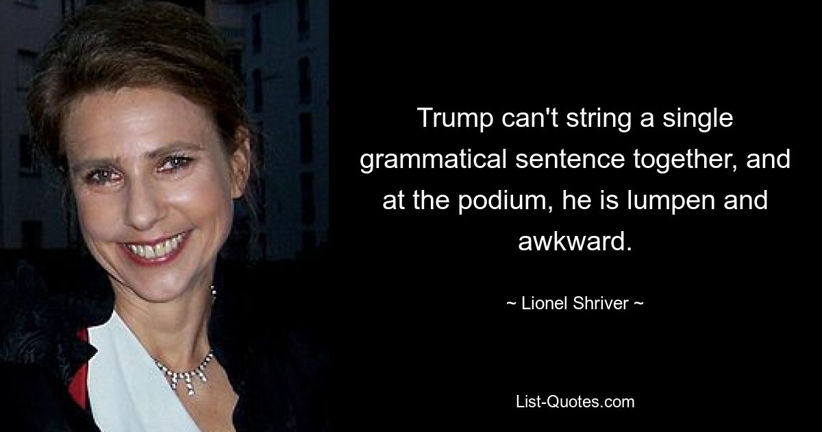 Trump can't string a single grammatical sentence together, and at the podium, he is lumpen and awkward. — © Lionel Shriver