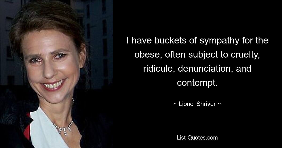 I have buckets of sympathy for the obese, often subject to cruelty, ridicule, denunciation, and contempt. — © Lionel Shriver