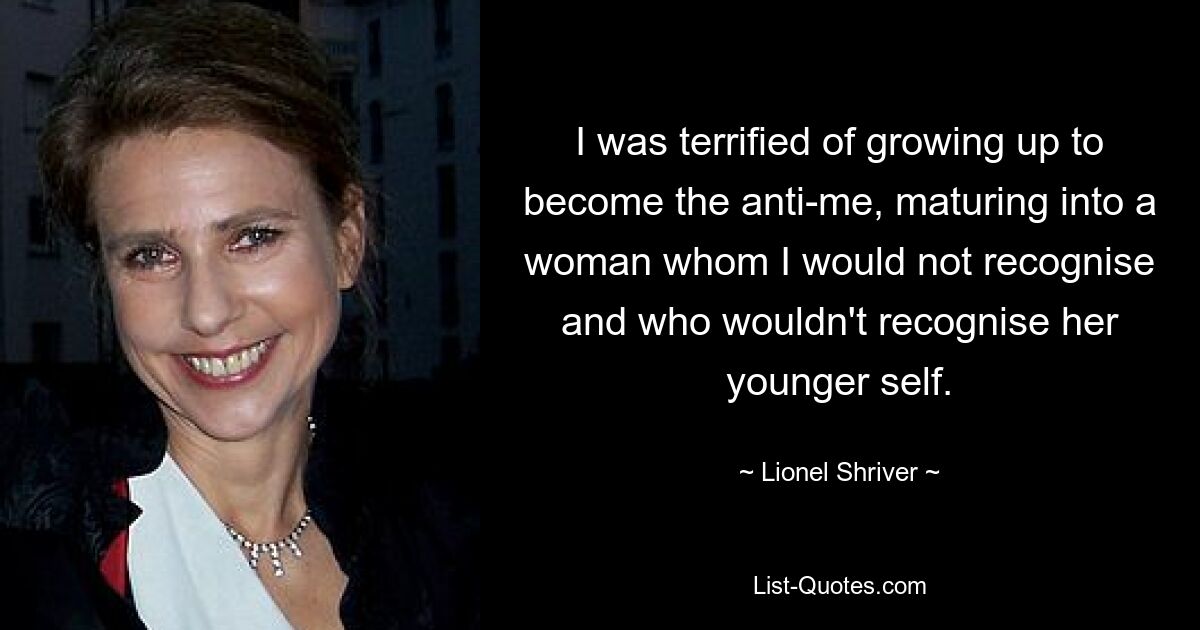 Ich hatte Angst davor, zum Anti-Ich heranzuwachsen und zu einer Frau heranzureifen, die ich nicht wiedererkennen würde und die ihr jüngeres Ich nicht wiedererkennen würde. — © Lionel Shriver 