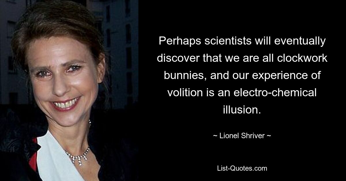 Perhaps scientists will eventually discover that we are all clockwork bunnies, and our experience of volition is an electro-chemical illusion. — © Lionel Shriver