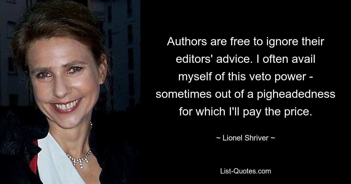 Authors are free to ignore their editors' advice. I often avail myself of this veto power - sometimes out of a pigheadedness for which I'll pay the price. — © Lionel Shriver