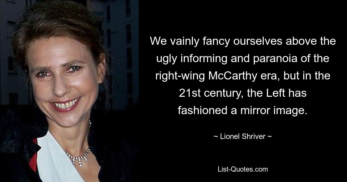 We vainly fancy ourselves above the ugly informing and paranoia of the right-wing McCarthy era, but in the 21st century, the Left has fashioned a mirror image. — © Lionel Shriver