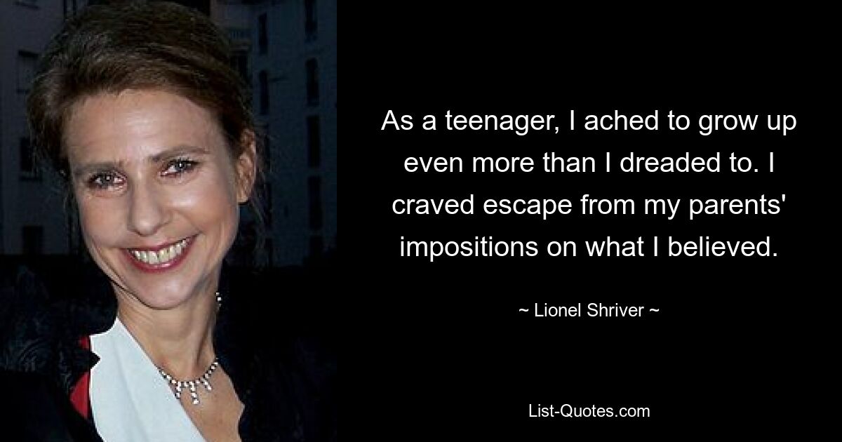 As a teenager, I ached to grow up even more than I dreaded to. I craved escape from my parents' impositions on what I believed. — © Lionel Shriver