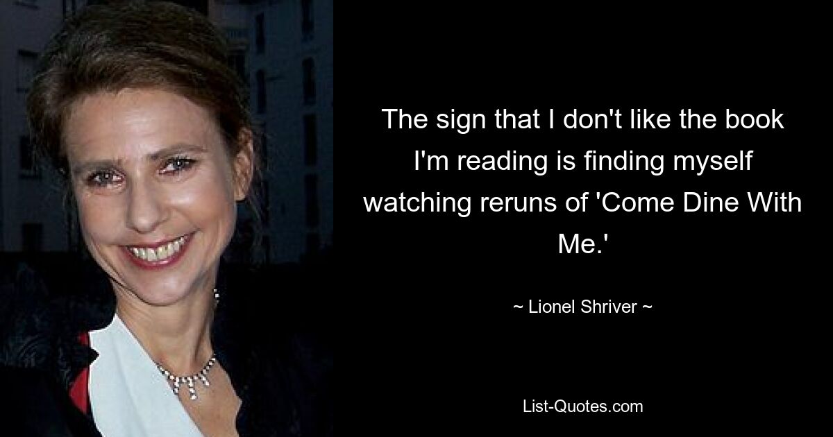 The sign that I don't like the book I'm reading is finding myself watching reruns of 'Come Dine With Me.' — © Lionel Shriver